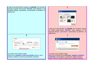 Luego se te pide también escoger una plantilla. De momento,                                    2
escoge el modelo denominado “Sencillo” (más adelante, en el
siguiente Módulo, aprenderás a personalizar la plantilla y la
apariencia).




                                                                Luego se te pide escoger una plantilla. De momento, escoge
                                                                el modelo denominado “Sencillo” (más adelante, en el
                                                                siguiente Módulo, aprenderás a personalizar la plantilla y la
                                                                apariencia).
                             2                                                                 3




Y ya está: se ha creado tu blog.                                Y ya está: se ha creado tu blog.
Ahora vas a empezar a crear una entrada, esto es, vas a         Ahora se te ofrecen dos posibilidades: empezar a publicar
escribir y publicar tu primer post (entrada o artículo).        contenido o personalizar su apariencia. Elige la primera
                                                                opción, esto es, escribir tu primer post, entrada o artículo).
 