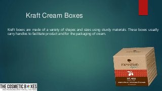 Kraft Cream Boxes
Kraft boxes are made of a variety of shapes and sizes using sturdy materials. These boxes usually
carry handles to facilitate product and for the packaging of cream.
 