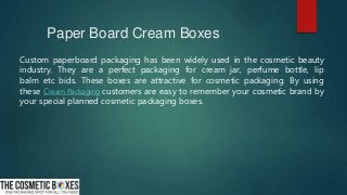 Paper Board Cream Boxes
Custom paperboard packaging has been widely used in the cosmetic beauty
industry. They are a perfect packaging for cream jar, perfume bottle, lip
balm etc bids. These boxes are attractive for cosmetic packaging. By using
these Cream Packaging customers are easy to remember your cosmetic brand by
your special planned cosmetic packaging boxes.
 