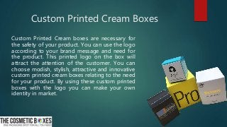 Custom Printed Cream Boxes
Custom Printed Cream boxes are necessary for
the safety of your product. You can use the logo
according to your brand message and need for
the product. This printed logo on the box will
attract the attention of the customer. You can
choose modish, stylish, attractive and innovative
custom printed cream boxes relating to the need
for your product. By using these custom printed
boxes with the logo you can make your own
identity in market.
 