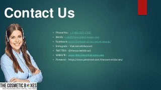 Contact Us
• Phone No:- +1-646-503-1192
• EMAIL:- info@thecosmeticboxes.com
• Facebook:-www.facebook.com/cosmeticboxes/
• Instagram:- thecosmeticboxes1
• TWITTER:- @thecosmeticbox1
• WEBSITE:- www.thecosmeticboxes.com
• Pinterest:- https://www.pinterest.com/thecosmeticboxes/
 