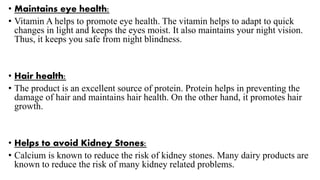 • Maintains eye health:
• Vitamin A helps to promote eye health. The vitamin helps to adapt to quick
changes in light and keeps the eyes moist. It also maintains your night vision.
Thus, it keeps you safe from night blindness.
• Hair health:
• The product is an excellent source of protein. Protein helps in preventing the
damage of hair and maintains hair health. On the other hand, it promotes hair
growth.
• Helps to avoid Kidney Stones:
• Calcium is known to reduce the risk of kidney stones. Many dairy products are
known to reduce the risk of many kidney related problems.
 