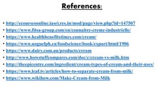 References:
• http://ecoursesonline.iasri.res.in/mod/page/view.php?id=147507
• https://www.fitsa-group.com/en/connaitre-creme-industrielle/
• https://www.healthbenefitstimes.com/cream/
• https://www.uoguelph.ca/foodscience/book/export/html/1906
• https://www.dairy.com.au/products/cream
• http://www.howstuffcompares.com/doc/c/cream-vs-milk.htm
• http://theepicentre.com/ingredient/cream-types-of-cream-and-their-uses/
• https://www.leaf.tv/articles/how-to-separate-cream-from-milk/
• https://www.wikihow.com/Make-Cream-from-Milk
 
