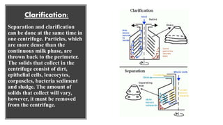 Clarification:
Separation and clarification
can be done at the same time in
one centrifuge. Particles, which
are more dense than the
continuous milk phase, are
thrown back to the perimeter.
The solids that collect in the
centrifuge consist of dirt,
epithelial cells, leucocytes,
corpuscles, bacteria sediment
and sludge. The amount of
solids that collect will vary,
however, it must be removed
from the centrifuge.
 