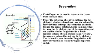 Separation:
• Centrifuges can be used to separate the cream
from the skim milk.
• Under the influence of centrifugal force the fat
globules, which are less dense than the skim milk,
move inwards through the separation channels
toward the axis of rotation. Some skim is needed
to carry the fat globules out of the separation, and
the combination of fat globules in a much-
reduced volume of skim milk is called "cream",
i.e., creamis skim milk enriched in fat globules.
The skim milk, now devoid of fat globules, will
move outwards and leaves through a separate
outlet.
•
 