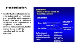 Standardization:
• Standardization of cream refers
to the adjustment, i.e. raising or
lowering, of the fat of cream to a
desired value, so as to conform to
the legal or other requirements of
the process. To achieve
accurate standardization, the fat
content should ideally be
controlled as it leaves the
separator.
 