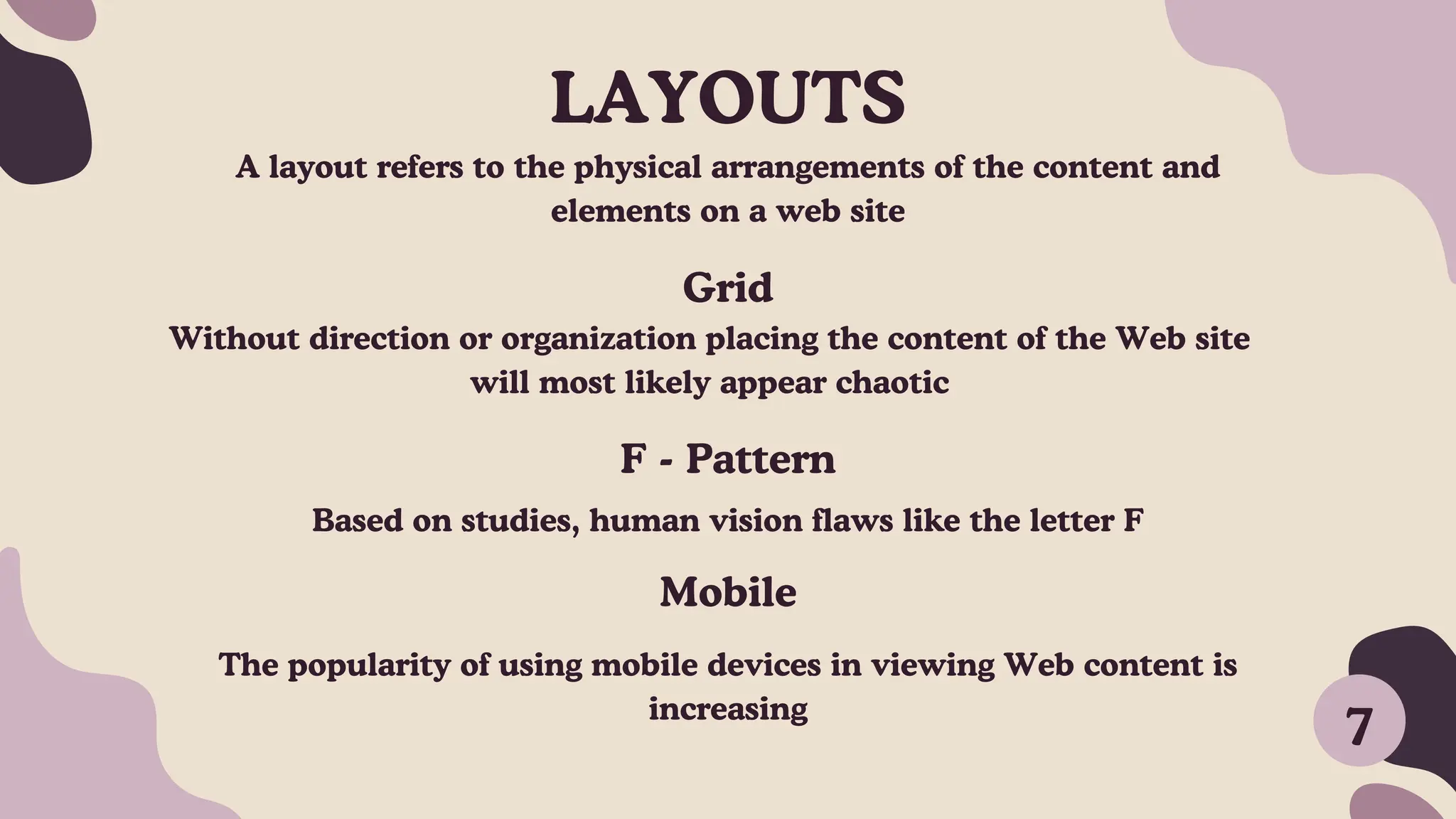 LAYOUTS
A layout refers to the physical arrangements of the content and
elements on a web site
Grid
7
Without direction or organization placing the content of the Web site
will most likely appear chaotic
F - Pattern
Based on studies, human vision flaws like the letter F
Mobile
The popularity of using mobile devices in viewing Web content is
increasing
 
