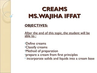 CREAMSCREAMS
MS.WAJIHA IFFATMS.WAJIHA IFFAT
OBJECTIVES:
After the end of this topic, the student will be
able to :
•Define creams
•Classify creams
•Method of preparation
•prepare a cream from first principles
• incorporate solids and liquids into a cream base
 