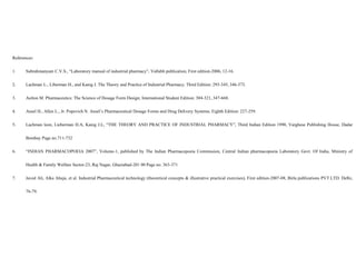 References:
1. Subrahmanyam C.V.S., “Laboratory manual of industrial pharmacy”, Vallabh publication, First edition-2006, 12-16.
2. Lachman L., Liberman H., and Kanig J. The Theory and Practice of Industrial Pharmacy; Third Edition: 293-345, 346-373.
3. Aulton M. Pharmaceutics: The Science of Dosage Form Design; International Student Edition: 304-321, 347-668.
4. Ansel H., Allen L., Jr. Popovich N. Ansel’s Pharmaceutical Dosage Forms and Drug Delivery Systems; Eighth Edition: 227-259.
5. Lachman leon, Lieberman H.A, Kanig J.L, “THE THEORY AND PRACTICE OF INDUSTRIAL PHARMACY”, Third Indian Edition 1990, Varghese Publishing House, Dadar
Bombay Page no.711-732
6. “INDIAN PHARMACOPOEIA 2007”, Volume-1, published by The Indian Pharmacopoeia Commission, Central Indian pharmacopoeia Laboratory Govt. Of India, Ministry of
Health & Family Welfare Sector-23, Raj Nagar, Ghaziabad-201 00 Page no. 363-371
7. Javed Ali, Alka Ahuja, et al. Industrial Pharmaceutical technology (theoretical concepts & illustrative practical exercises), First edition-2007-08, Birla publications PVT.LTD. Delhi,
76-79.
 