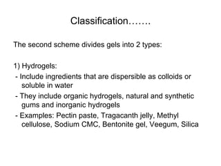 Classification…….
The second scheme divides gels into 2 types:
1) Hydrogels:
- Include ingredients that are dispersible as colloids or
soluble in water
- They include organic hydrogels, natural and synthetic
gums and inorganic hydrogels
- Examples: Pectin paste, Tragacanth jelly, Methyl
cellulose, Sodium CMC, Bentonite gel, Veegum, Silica
 