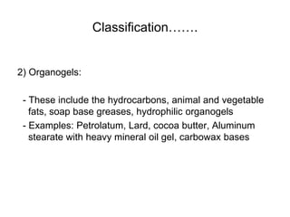 Classification…….
2) Organogels:
- These include the hydrocarbons, animal and vegetable
fats, soap base greases, hydrophilic organogels
- Examples: Petrolatum, Lard, cocoa butter, Aluminum
stearate with heavy mineral oil gel, carbowax bases
 