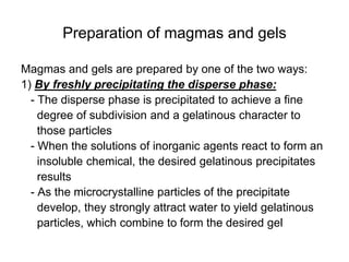 Preparation of magmas and gels
Magmas and gels are prepared by one of the two ways:
1) By freshly precipitating the disperse phase:
- The disperse phase is precipitated to achieve a fine
degree of subdivision and a gelatinous character to
those particles
- When the solutions of inorganic agents react to form an
insoluble chemical, the desired gelatinous precipitates
results
- As the microcrystalline particles of the precipitate
develop, they strongly attract water to yield gelatinous
particles, which combine to form the desired gel
 