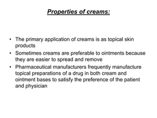 Properties of creams:
• The primary application of creams is as topical skin
products
• Sometimes creams are preferable to ointments because
they are easier to spread and remove
• Pharmaceutical manufacturers frequently manufacture
topical preparations of a drug in both cream and
ointment bases to satisfy the preference of the patient
and physician
 