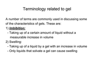 Terminology related to gel
A number of terms are commonly used in discussing some
of the characteristics of gels. These are:
1) Imbibition:
- Taking up of a certain amount of liquid without a
measurable increase in volume
2) Swelling:
- Taking up of a liquid by a gel with an increase in volume
- Only liquids that solvate a gel can cause swelling
 
