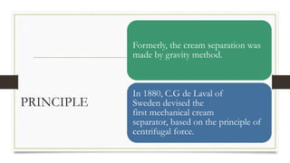 PRINCIPLE
Formerly, the cream separation was
made by gravity method.
In 1880, C.G de Laval of
Sweden devised the
first mec...
