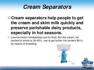 Cream Separators
Cream separators help people to get
the cream and skim milk quickly and
preserve perishable dairy products,
especially in hot seasons.
 Low-fat cream immediately use for food. But the cream, fat
content of which is 30-40%, use to get butter (fat content 80%)
by means of kneading.

 