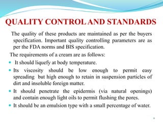 QUALITY CONTROLAND STANDARDS
The quality of these products are maintained as per the buyers
specification. Important quality controlling parameters are as
per the FDA norms and BIS specification.
The requirements of a cream are as follows:
 It should liquefy at body temperature.
 Its viscosity should be low enough to permit easy
spreading but high enough to retain in suspension particles of
dirt and insoluble foreign matter.
 It should penetrate the epidermis (via natural openings)
and contain enough light oils to permit flushing the pores.
 It should be an emulsion type with a small percentage of water.
11
 