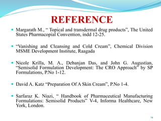 REFERENCE
 Margarath M., “ Topical and transdermal drug products”, The United
States Pharmacopial Convention, indd 12-25.
 “Vanishing and Cleansing and Cold Cream”, Chemical Division
MSME Development Institute, Raagada
 Nicole Krilla, M. A., Debanjan Das, and John G. Augustian,
“Semisolid Formulation Development: The CRO Approach” by SP
Formulations, P.No 1-12.
 David A. Katz “Preparation Of A Skin Cream”, P.No 1-4.
 Sarfaraz K. Niazi, “ Handbook of Pharmaceutical Manufacturing
Formulations: Semisolid Products” V-4, Informa Healthcare, New
York, London.
14
 