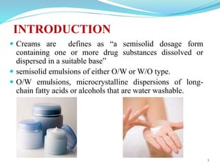  Creams are defines as “a semisolid dosage form
containing one or more drug substances dissolved or
dispersed in a suitable base”
 semisolid emulsions of either O/W or W/O type.
 O/W emulsions, microcrystalline dispersions of long-
chain fatty acids or alcohols that are water washable.
3
INTRODUCTION
 