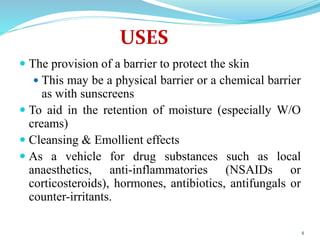 USES
 The provision of a barrier to protect the skin
 This may be a physical barrier or a chemical barrier
as with sunscreens
 To aid in the retention of moisture (especially W/O
creams)
 Cleansing & Emollient effects
 As a vehicle for drug substances such as local
anaesthetics, anti-inflammatories (NSAIDs or
corticosteroids), hormones, antibiotics, antifungals or
counter-irritants.
4
 