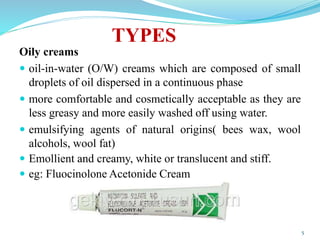 TYPES
Oily creams
 oil-in-water (O/W) creams which are composed of small
droplets of oil dispersed in a continuous phase
 more comfortable and cosmetically acceptable as they are
less greasy and more easily washed off using water.
 emulsifying agents of natural origins( bees wax, wool
alcohols, wool fat)
 Emollient and creamy, white or translucent and stiff.
 eg: Fluocinolone Acetonide Cream
5
 