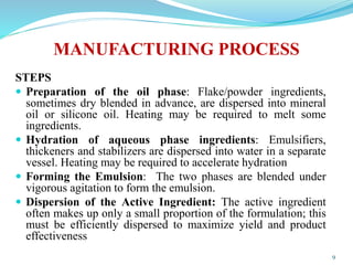 MANUFACTURING PROCESS
STEPS
 Preparation of the oil phase: Flake/powder ingredients,
sometimes dry blended in advance, are dispersed into mineral
oil or silicone oil. Heating may be required to melt some
ingredients.
 Hydration of aqueous phase ingredients: Emulsifiers,
thickeners and stabilizers are dispersed into water in a separate
vessel. Heating may be required to accelerate hydration
 Forming the Emulsion: The two phases are blended under
vigorous agitation to form the emulsion.
 Dispersion of the Active Ingredient: The active ingredient
often makes up only a small proportion of the formulation; this
must be efficiently dispersed to maximize yield and product
effectiveness
9
 