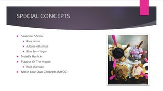 SPECIAL CONCEPTS
 Seasonal Special
 Kala Jamun
 A Date with a Nut
 Blue Berry Yogurt
 Nutella Horlicks
 Flavour Of The Month
 Fruit Overload
 Make Your Own Concepts (MYOC)
 