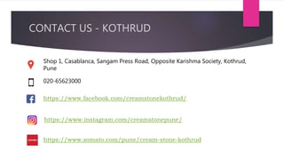 Shop 1, Casablanca, Sangam Press Road, Opposite Karishma Society, Kothrud,
Pune
020-65623000
https://www.facebook.com/creamstonekothrud/
https://www.instagram.com/creamstonepune/
CONTACT US - KOTHRUD
https://www.zomato.com/pune/cream-stone-kothrud
 