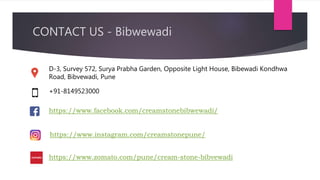 D-3, Survey 572, Surya Prabha Garden, Opposite Light House, Bibewadi Kondhwa
Road, Bibvewadi, Pune
+91-8149523000
https://www.facebook.com/creamstonebibwewadi/
https://www.instagram.com/creamstonepune/
CONTACT US - Bibwewadi
https://www.zomato.com/pune/cream-stone-bibvewadi
 