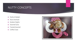 NUTTY CONCEPTS
 Dryfruit Delight
 Nuts Overload
 Arabian Nights
 Karamel Sutra
 Twisted Karamel
 Coffee Craze
 