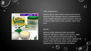 CARA PEMAKAIAN :
DIPAKAI SETIAP HARI WAKTU SIANG DAN MALAM
DENGAN CARA TERLEBIH DAHULU MEMBERSIHKAN
MUKA ANDSA KEMUDIAN BARU MEMAKAI KRIM INI.
IA HANYA PERLU SAPU SATU LAPISAN YANG TIPIS
SAJA
REAKSI :
SETELAH ANDA MEMAKAI KRIM INI,APABILA
TERDAPAT PERASAAN MERAH ATAU GATAL, ANDA
TIDAK USAH MERASA KHAWATIR KARENA INI
ADALAH TANDA BAHWA OBAT SUDAH MERESAP KE
DALAM PORI-PORI KULIT ANDA, ANDA BOLEH
MEMAKAINYA TERUS DENGAN TIPIS SEKALI
 