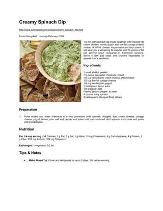 Creamy Spinach Dip<br />http://www.eatingwell.com/recipes/creamy_spinach_dip.html<br />From EatingWell:  January/February 2009<br />lefttopTry this light spinach dip made healthier with reduced-fat cream cheese, nonfat yogurt and low-fat cottage cheese instead of full-fat cheese, mayonnaise and sour cream. It will save you a whopping 84 calories and 10 grams of fat per serving when compared to traditional versions. Serve it with pita chips and crunchy vegetables or spread it on a sandwich.<br />Ingredients<br />1 small shallot, peeled<br />1 5-ounce can water chestnuts, rinsed<br />1/2 cup reduced-fat cream cheese, (Neufchâtel)<br />1/2 cup low-fat cottage cheese<br />1/4 cup nonfat plain yogurt<br />1 tablespoon lemon juice<br />1/2 teaspoon salt<br />Freshly ground pepper, to taste<br />6 ounces baby spinach<br />2 tablespoons chopped fresh chives<br />Preparation<br />Pulse shallot and water chestnuts in a food processor until coarsely chopped. Add cream cheese, cottage cheese, yogurt, lemon juice, salt and pepper and pulse until just combined. Add spinach and chives and pulse until incorporated.<br />Nutrition<br />Per 1/4-cup serving : 54 Calories; 3 g Fat; 2 g Sat; 1 g Mono; 10 mg Cholesterol; 4 g Carbohydrates; 4 g Protein; 1 g Fiber; 222 mg Sodium; 102 mg Potassium<br />Exchanges: 1 vegetable, 1/2 fat<br />Tips & Notes<br />Make Ahead Tip: Cover and refrigerate for up to 3 days. Stir before serving.<br />