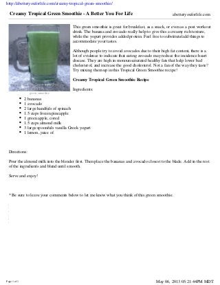 http://abetteryouforlife.com/creamy-tropical-green-smoothie/
Page 1 of 1 May 06, 2013 05:21:44PM MDT
Related
Posts
Plugin
for
WordPress,
Blogger...
green smoothie
Creamy Tropical Green Smoothie - A Better You For Life abetteryouforlife.com
This green smoothie is great for breakfast, as a snack, or even as a post workout
drink. The banana and avocado really help to give this a creamy rich texture,
while the yogurt provides added protein. Feel free to substitute/add things to
accommodate your tastes.
Although people try to avoid avocados due to their high fat content, there is a
lot of evidence to indicate that eating avocado may reduce the incidence heart
disease. They are high in monounsaturated healthy fats that help lower bad
cholesterol, and increase the good cholesterol. Not a fan of the way they taste?
Try mixing them up in this Tropical Green Smoothie recipe!
Creamy Tropical Green Smoothie Recipe
Ingredients:
2 bananas
1 avocado
2 large handfuls of spinach
1.5 cups frozen pineapple
1 green apple, cored
1.5 cups almond milk
3 large spoonfuls vanilla Greek yogurt
1 lemon, juice of
Directions:
Pour the almond milk into the blender first. Then place the bananas and avocado closest to the blade. Add in the rest
of the ingredients and blend until smooth.
Serve and enjoy!
* Be sure to leave your comments below to let me know what you think of this green smoothie.
 