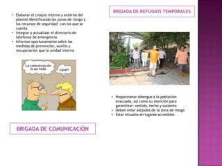 BRIGADA DE COMUNICACIÓN
BRIGADA DE REFUGIOS TEMPORALES
• Elaborar el croquis interno y externo del
plantel identificando las zonas de riesgo y
los recursos de seguridad con los que se
cuenta
• Integrar y actualizar el directorio de
teléfonos de emergencia
• Informar oportunamente sobre las
medidas de prevención, auxilio y
recuperación que la unidad interna
• Proporcionar albergue a la población
evacuada, así como su atención para
garantizar: vestido, techo y sustento
• Deben estar alejados de la zona de riesgo
• Estar situados en lugares accesibles
 