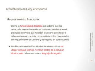 Tres Niveles de Requerimientos

• Define la funcionalidad detallada del sistema que los
desarrolladores o áreas deben construir o elaborar en el
producto o servicio, que habiliten al usuario para llevar a
cabo sus tareas y de este modo satisfacer las necesidades
del requerimiento de usuario y de negocio en consecuencia
• Los Requerimientos Funcionales deben escribirse sin
utilizar lenguaje técnico, ni incluir partes de la solución
técnica, sólo deben avocarse a lenguaje de negocio.

Creando Requerimientos Eficaces/
Análisis de Ambigüedad...

Requerimiento Funcional

10

 