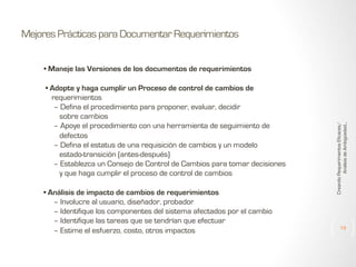 Mejores Prácticas para Documentar Requerimientos

• Adopte y haga cumplir un Proceso de control de cambios de
requerimientos
– Defina el procedimiento para proponer, evaluar, decidir
sobre cambios
– Apoye el procedimiento con una herramienta de seguimiento de
defectos
– Defina el estatus de una requisición de cambios y un modelo
estado-transición (antes-después)
– Establezca un Consejo de Control de Cambios para tomar decisiones
y que haga cumplir el proceso de control de cambios
• Análisis de impacto de cambios de requerimientos
– Involucre al usuario, diseñador, probador
– Identifique los componentes del sistema afectados por el cambio
– Identifique las tareas que se tendrían que efectuar
– Estime el esfuerzo, costo, otros impactosejores

Creando Requerimientos Eficaces/
Análisis de Ambigüedad...

• Maneje las Versiones de los documentos de requerimientos

19

 