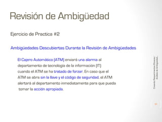 Revisión de Ambigüedad
Ejercicio de Practica #2

El Cajero Automático (ATM) enviará una alarma al
departamento de tecnología de la información (IT)
cuando el ATM se ha tratado de forzar. En caso que el
ATM se abra sin la llave y el código de seguridad, el ATM
alertará al departamento inmediatamente para que pueda
tomar la acción apropiada.

Creando Requerimientos Eficaces/
Análisis de Ambigüedad...

Ambigüedades Descubiertas Durante la Revisión de Ambigüedades

31

 