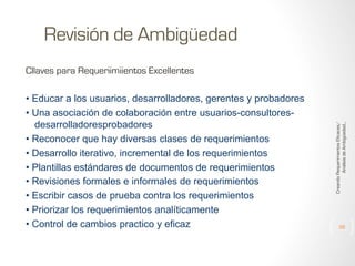 Revisión de Ambigüedad
• Educar a los usuarios, desarrolladores, gerentes y probadores
• Una asociación de colaboración entre usuarios-consultoresdesarrolladoresprobadores
• Reconocer que hay diversas clases de requerimientos
• Desarrollo iterativo, incremental de los requerimientos
• Plantillas estándares de documentos de requerimientos
• Revisiones formales e informales de requerimientos
• Escribir casos de prueba contra los requerimientos
• Priorizar los requerimientos analíticamente
• Control de cambios practico y eficaz

Creando Requerimientos Eficaces/
Análisis de Ambigüedad...

Cllaves para Requeriimiientos Excellentes

39

 