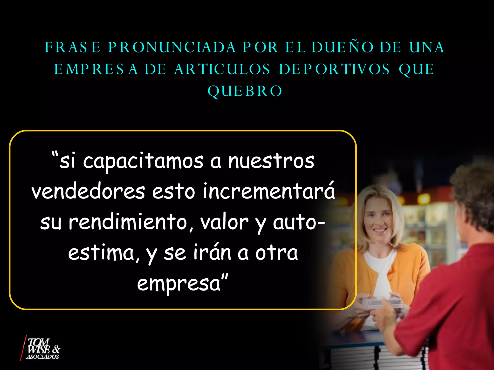 FRASE PRONUNCIADA POR EL DUEÑO DE UNA EMPRESA DE ARTICULOS DEPORTIVOS QUE QUEBRO “ si capacitamos a nuestros vendedores esto incrementará su rendimiento, valor y auto-estima, y se irán a otra empresa” 