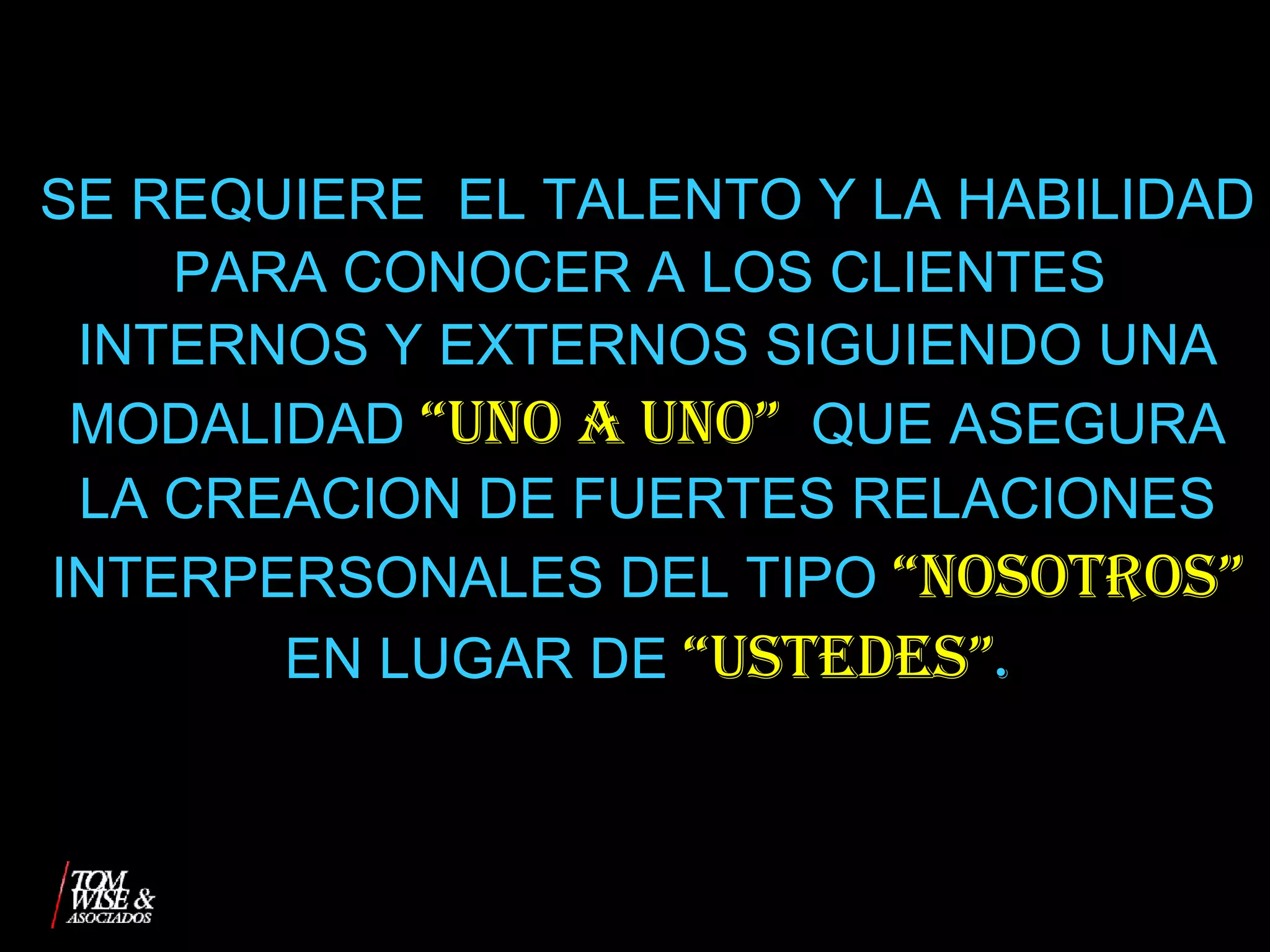 SE REQUIERE  EL TALENTO Y LA HABILIDAD PARA CONOCER A LOS CLIENTES  INTERNOS Y EXTERNOS SIGUIENDO UNA MODALIDAD  “UNO A UNO”   QUE ASEGURA LA CREACION DE FUERTES RELACIONES INTERPERSONALES DEL TIPO  “NOSOTROS”  EN LUGAR DE  “USTEDES” . 