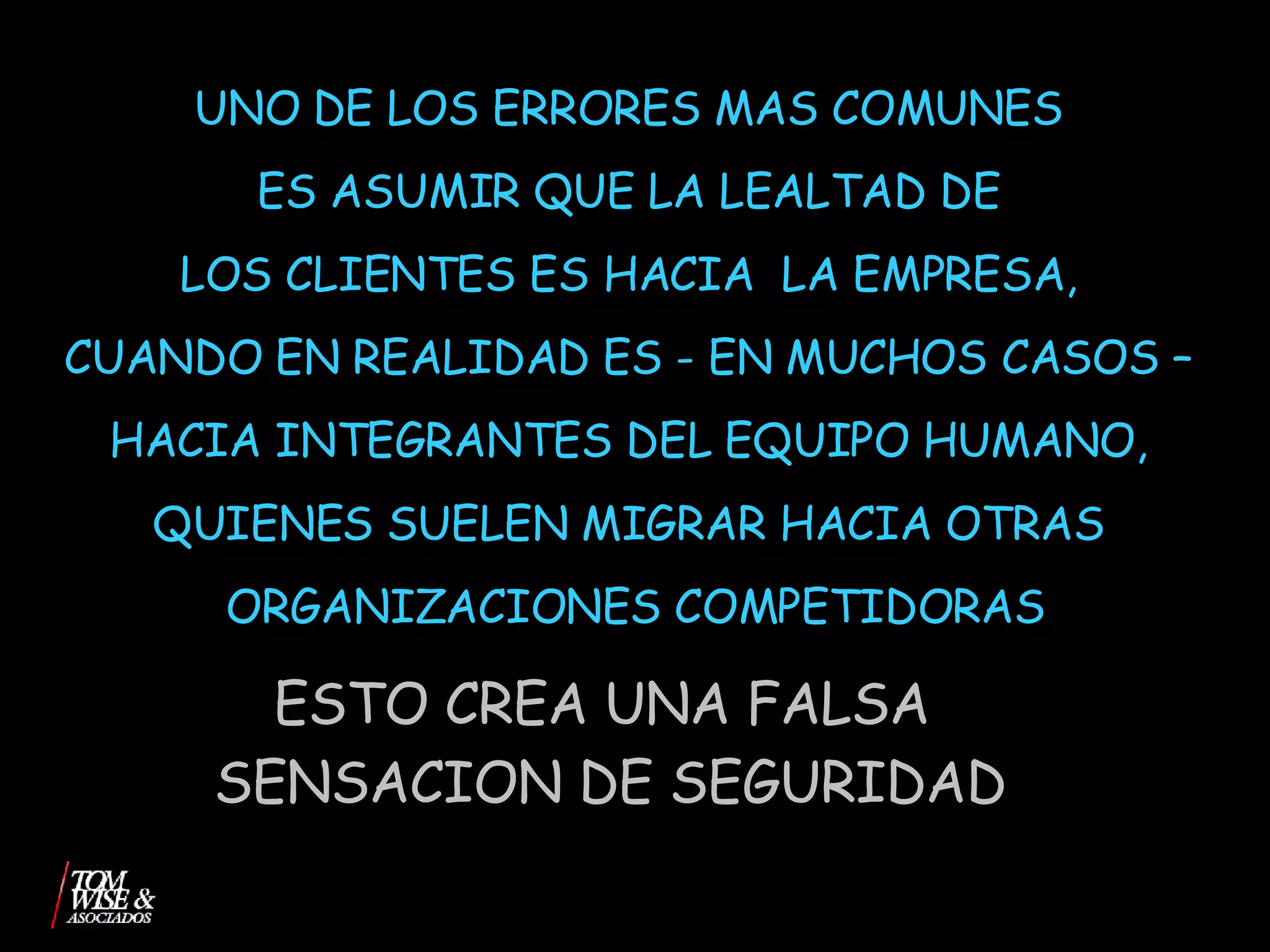 UNO DE LOS ERRORES MAS COMUNES  ES ASUMIR QUE LA LEALTAD DE  LOS CLIENTES ES HACIA  LA EMPRESA,  CUANDO EN REALIDAD ES - EN MUCHOS CASOS –  HACIA INTEGRANTES DEL EQUIPO HUMANO,  QUIENES SUELEN MIGRAR HACIA OTRAS  ORGANIZACIONES COMPETIDORAS ESTO CREA UNA FALSA  SENSACION DE SEGURIDAD 