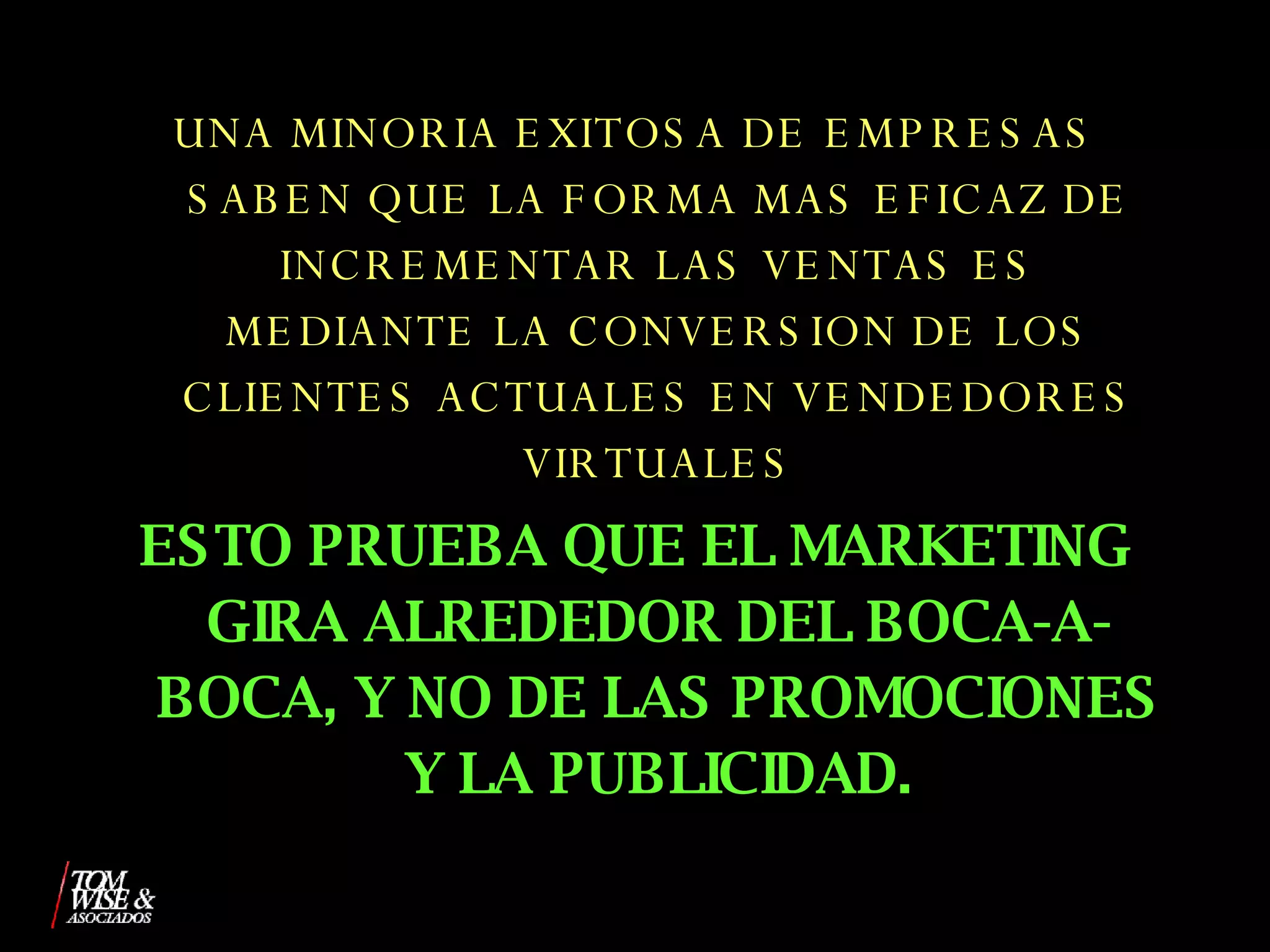 UNA MINORIA EXITOSA DE EMPRESAS SABEN QUE LA FORMA MAS EFICAZ DE INCREMENTAR LAS VENTAS ES MEDIANTE LA CONVERSION DE LOS CLIENTES ACTUALES EN VENDEDORES VIRTUALES ESTO PRUEBA QUE EL MARKETING GIRA ALREDEDOR DEL BOCA-A-BOCA, Y NO DE LAS PROMOCIONES Y LA PUBLICIDAD. 