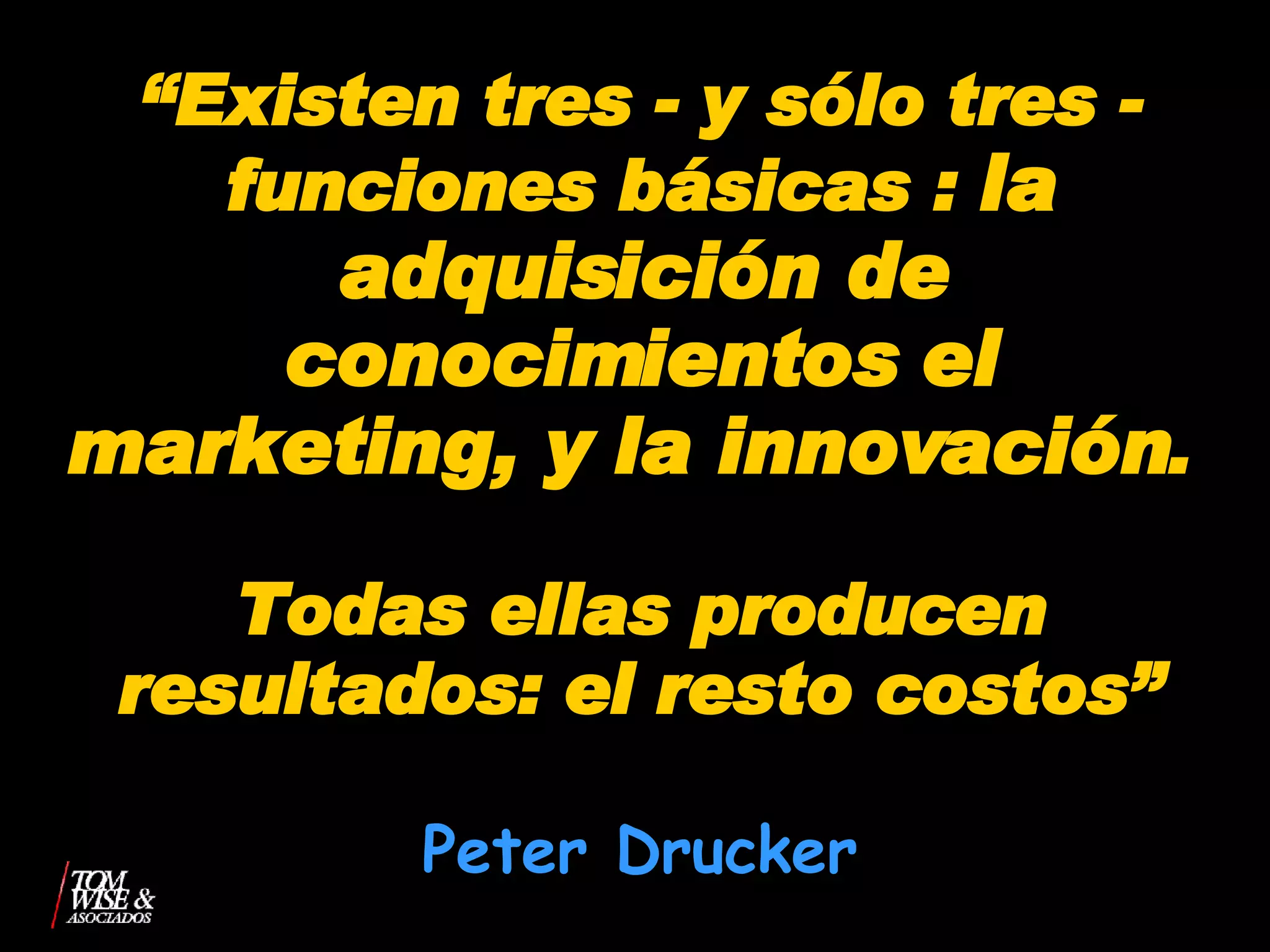 “ Existen tres - y sólo tres - funciones básicas :  la adquisición de conocimientos   el marketing, y la innovación .  Todas ellas producen resultados: el resto costos” Peter Drucker 