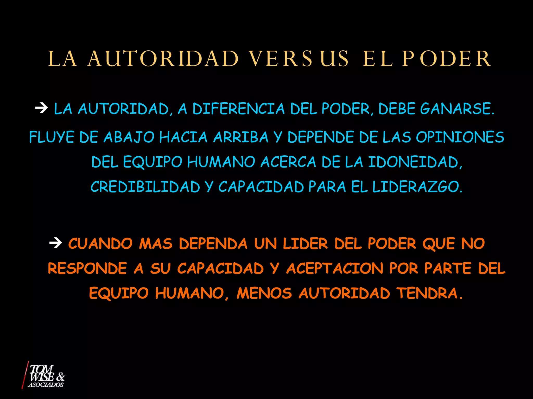 LA AUTORIDAD VERSUS EL PODER LA AUTORIDAD, A DIFERENCIA DEL PODER, DEBE GANARSE.  FLUYE DE ABAJO HACIA ARRIBA Y DEPENDE DE LAS OPINIONES DEL EQUIPO HUMANO ACERCA DE LA IDONEIDAD, CREDIBILIDAD Y CAPACIDAD PARA EL LIDERAZGO. CUANDO MAS DEPENDA UN LIDER DEL PODER QUE NO RESPONDE A SU CAPACIDAD Y ACEPTACION POR PARTE DEL EQUIPO HUMANO, MENOS AUTORIDAD TENDRA. 