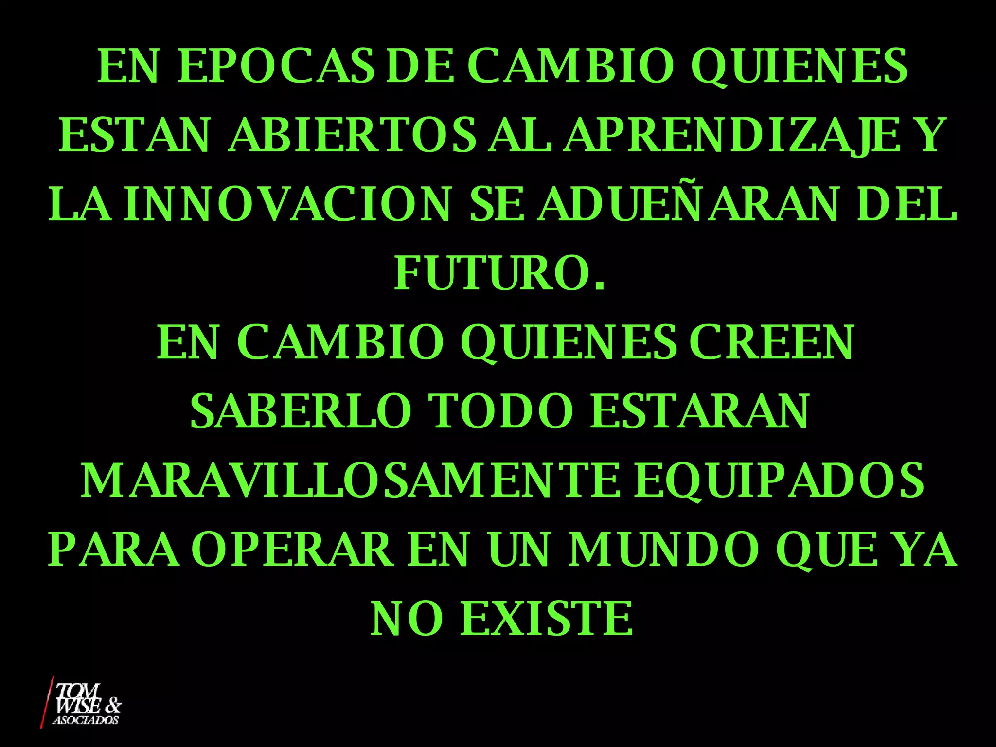 EN EPOCAS DE CAMBIO QUIENES ESTAN ABIERTOS AL APRENDIZAJE Y LA INNOVACION SE ADUEÑARAN DEL FUTURO.  EN CAMBIO QUIENES CREEN SABERLO TODO ESTARAN MARAVILLOSAMENTE EQUIPADOS PARA OPERAR EN UN MUNDO QUE YA NO EXISTE 