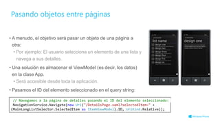 Pasando objetos entre páginas
• A menudo, el objetivo será pasar un objeto de una página a
otra:
• Por ejemplo: El usuario selecciona un elemento de una lista y
navega a sus detalles.
• Una solución es almacenar el ViewModel (es decir, los datos)
en la clase App.
• Será accesible desde toda la aplicación.
• Pasamos el ID del elemento seleccionado en el query string:
// Navegamos a la página de detalles pasando el ID del elemento seleccionado:
NavigationService.Navigate(new Uri("/DetailsPage.xaml?selectedItem=" +
(MainLongListSelector.SelectedItem as ItemViewModel).ID, UriKind.Relative));
 