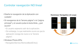 Controlar navegación NO lineal
• Diseña la navegación de la Aplicación con
cuidado!
• Si navegamos de la "tercera página" a la "página
principal" y el usuario pulsa la tecla Atrás, ¿qué
ocurre?
• El usuario esperaría salir de la aplicación.
• Sin embargo, lo que realmente ocurre es que la
aplicación navega de nuevo a la “tercera
página”.
• Windows Phone APIs:
• NavigationService.RemoveBackEntry() 11
 