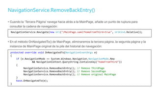NavigationService.RemoveBackEntry()
• Cuando la ‘Tercera Página’ navega hacia atrás a la MainPage, añade un punto de ruptura para
consultar la cadena de navegación:
• En el método OnNavigatedTo() de MainPage, eliminaremos la tercera página, la segunda página y la
instancia de MainPage original de la pila del historial de navegación:
12
NavigationService.Navigate(new Uri("/MainPage.xaml?homeFromThird=true", UriKind.Relative));
protected override void OnNavigatedTo(NavigationEventArgs e)
{
if (e.NavigationMode == System.Windows.Navigation.NavigationMode.New
&& NavigationContext.QueryString.ContainsKey("homeFromThird"))
{
NavigationService.RemoveBackEntry(); // Remove ThirdPage
NavigationService.RemoveBackEntry(); // Remove SecondPage
NavigationService.RemoveBackEntry(); // Remove original MainPage
}
base.OnNavigatedTo(e);
}
 