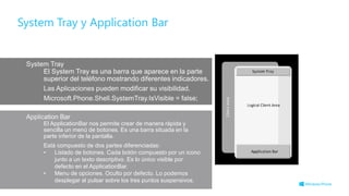 El System Tray es una barra que aparece en la parte
superior del teléfono mostrando diferentes indicadores.
El ApplicationBar nos permite crear de manera rápida y
sencilla un menú de botones. Es una barra situada en la
parte inferior de la pantalla.
Está compuesto de dos partes diferenciadas:
• Listado de botones. Cada botón compuesto por un icono
junto a un texto descriptivo. Es lo único visible por
defecto en el ApplicationBar.
• Menu de opciones. Oculto por defecto. Lo podemos
desplegar al pulsar sobre los tres puntos suspensivos.
System Tray y Application Bar
 