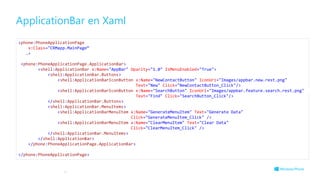 ApplicationBar en Xaml
17
<phone:PhoneApplicationPage
x:Class="CRMapp.MainPage“
…>
<phone:PhoneApplicationPage.ApplicationBar>
<shell:ApplicationBar x:Name="AppBar" Opacity="1.0" IsMenuEnabled="True">
<shell:ApplicationBar.Buttons>
<shell:ApplicationBarIconButton x:Name="NewContactButton" IconUri="Images/appbar.new.rest.png"
Text="New" Click="NewContactButton_Click"/>
<shell:ApplicationBarIconButton x:Name="SearchButton" IconUri="Images/appbar.feature.search.rest.png"
Text="Find" Click="SearchButton_Click"/>
</shell:ApplicationBar.Buttons>
<shell:ApplicationBar.MenuItems>
<shell:ApplicationBarMenuItem x:Name="GenerateMenuItem" Text="Generate Data"
Click="GenerateMenuItem_Click" />
<shell:ApplicationBarMenuItem x:Name="ClearMenuItem" Text="Clear Data"
Click="ClearMenuItem_Click" />
</shell:ApplicationBar.MenuItems>
</shell:ApplicationBar>
</phone:PhoneApplicationPage.ApplicationBar>
</phone:PhoneApplicationPage>
 
